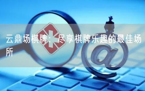 云鼎场棋牌：尽享棋牌乐趣的最佳场所